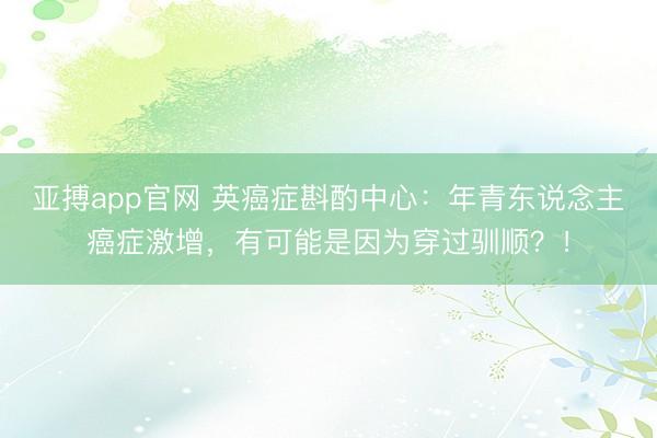 亚搏app官网 英癌症斟酌中心：年青东说念主癌症激增，有可能是因为穿过驯顺？！