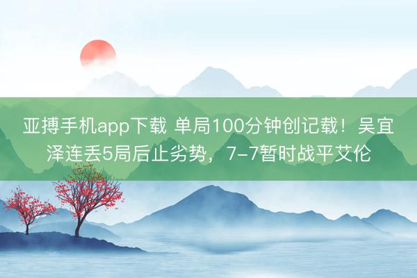 亚搏手机app下载 单局100分钟创记载！吴宜泽连丢5局后止劣势，7-7暂时战平艾伦