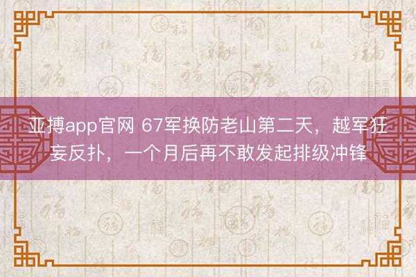 亚搏app官网 67军换防老山第二天，越军狂妄反扑，一个月后再不敢发起排级冲锋