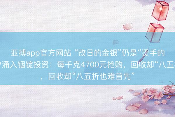 亚搏app官方网站 “改日的金银”仍是“烫手的山芋”？散户涌入铟锭投资：每千克4700元抢购，回收却“八五折也难首先”