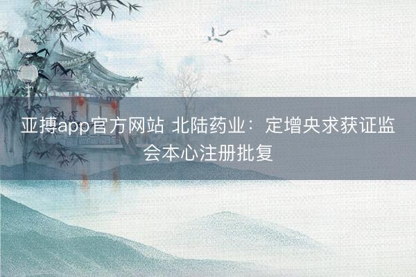 亚搏app官方网站 北陆药业：定增央求获证监会本心注册批复