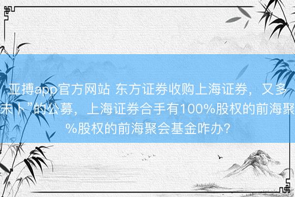 亚搏app官方网站 东方证券收购上海证券，又多了一家“出息未卜”的公募，上海证券合手有100%股权的前海聚会基金咋办？