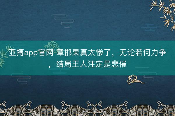 亚搏app官网 章邯果真太惨了，无论若何力争，结局王人注定是悲催