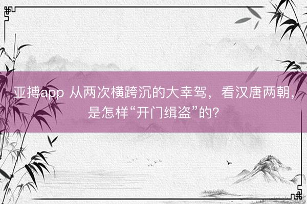 亚搏app 从两次横跨沉的大幸驾，看汉唐两朝，是怎样“开门缉盗”的？