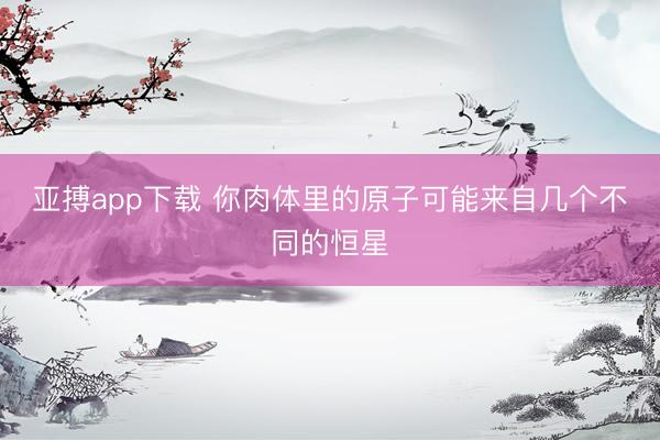 亚搏app下载 你肉体里的原子可能来自几个不同的恒星