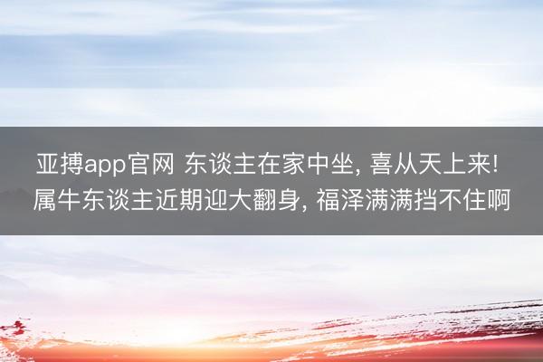 亚搏app官网 东谈主在家中坐， 喜从天上来! 属牛东谈主近期迎大翻身， 福泽满满挡不住啊