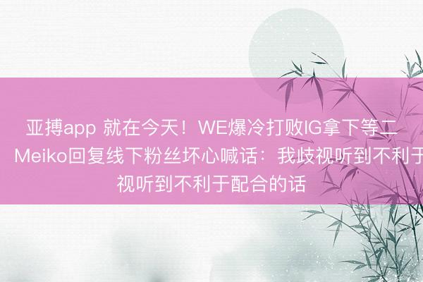 亚搏app 就在今天！WE爆冷打败IG拿下等二赛段首胜，Meiko回复线下粉丝坏心喊话：我歧视听到不利于配合的话