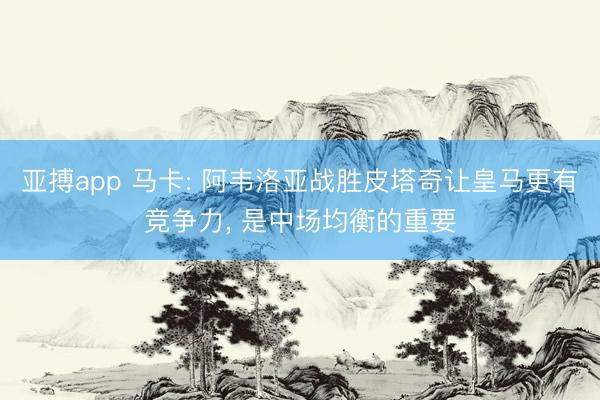 亚搏app 马卡: 阿韦洛亚战胜皮塔奇让皇马更有竞争力， 是中场均衡的重要