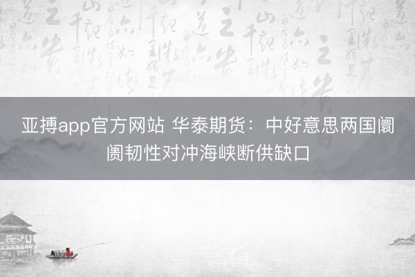 亚搏app官方网站 华泰期货：中好意思两国阛阓韧性对冲海峡断供缺口