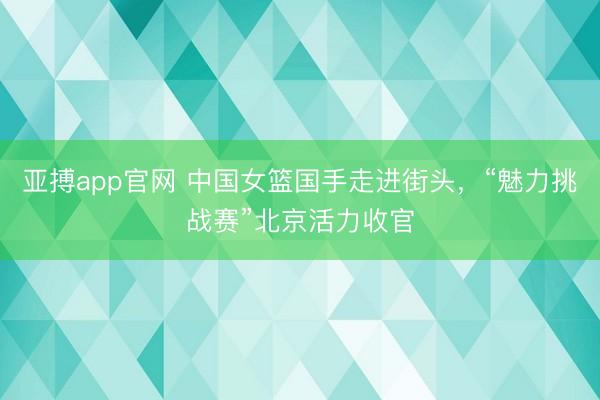 亚搏app官网 中国女篮国手走进街头，“魅力挑战赛”北京活力收官