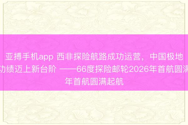亚搏手机app 西非探险航路成功运营，中国极地探险功绩迈上新台阶 ——66度探险邮轮2026年首航圆满起航