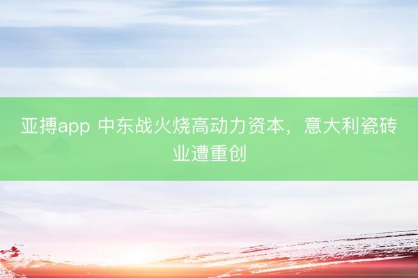 亚搏app 中东战火烧高动力资本，意大利瓷砖业遭重创
