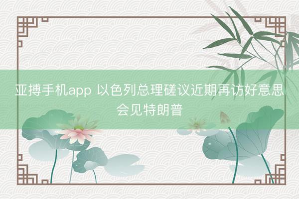 亚搏手机app 以色列总理磋议近期再访好意思会见特朗普