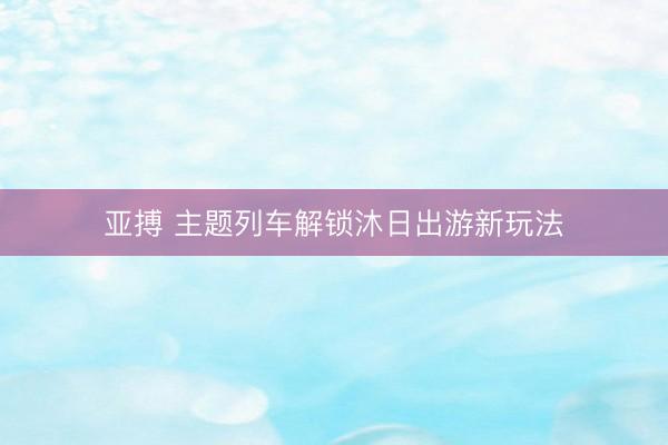 亚搏 主题列车解锁沐日出游新玩法