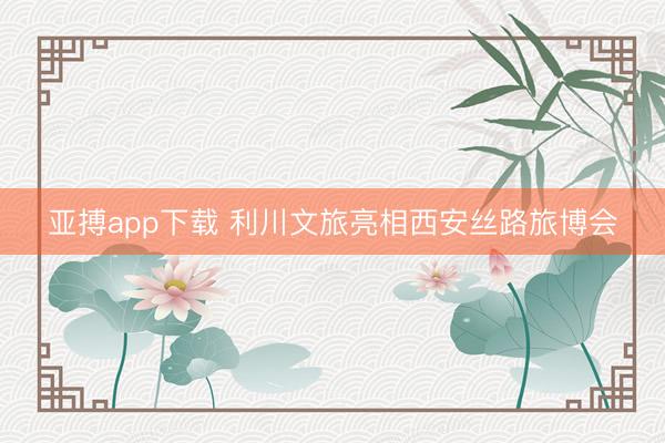 亚搏app下载 利川文旅亮相西安丝路旅博会