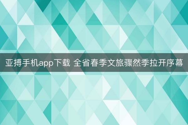 亚搏手机app下载 全省春季文旅骤然季拉开序幕