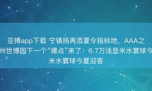 亚搏app下载 宁镇扬再添夏令指标地，AAA之后，扬州世博园下一个“爆点”来了：6.7万浅显米水寰球今夏迎客
