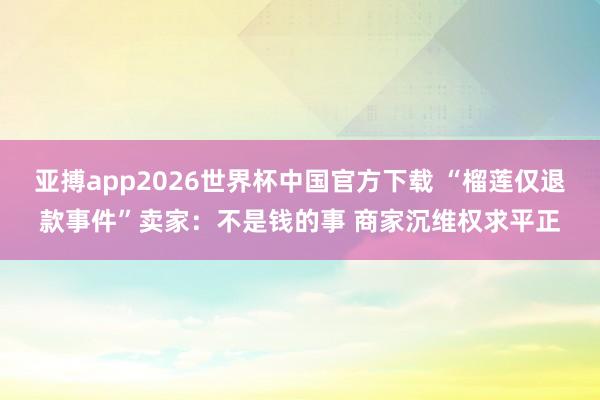 亚搏app2026世界杯中国官方下载 “榴莲仅退款事件”卖家：不是钱的事 商家沉维权求平正