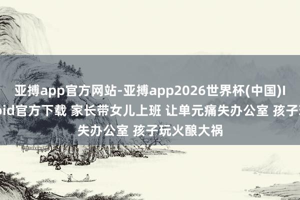 亚搏app官方网站-亚搏app2026世界杯(中国)IOS/Android官方下载 家长带女儿上班 让单元痛失办公室 孩子玩火酿大祸