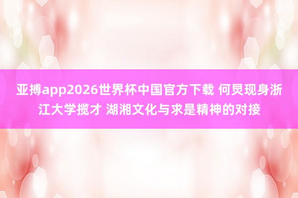 亚搏app2026世界杯中国官方下载 何炅现身浙江大学揽才 湖湘文化与求是精神的对接