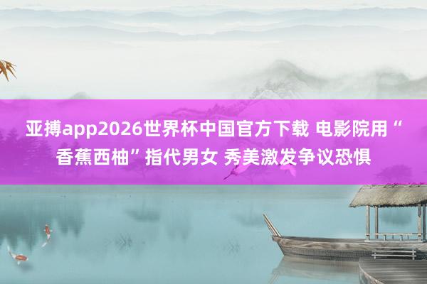 亚搏app2026世界杯中国官方下载 电影院用“香蕉西柚”指代男女 秀美激发争议恐惧