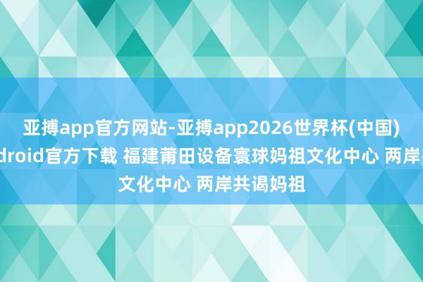亚搏app官方网站-亚搏app2026世界杯(中国)IOS/Android官方下载 福建莆田设备寰球妈祖文化中心 两岸共谒妈祖