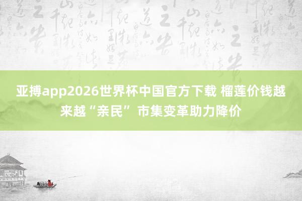 亚搏app2026世界杯中国官方下载 榴莲价钱越来越“亲民” 市集变革助力降价