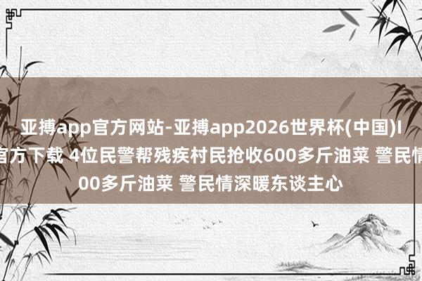 亚搏app官方网站-亚搏app2026世界杯(中国)IOS/Android官方下载 4位民警帮残疾村民抢收600多斤油菜 警民情深暖东谈主心