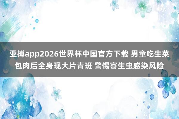 亚搏app2026世界杯中国官方下载 男童吃生菜包肉后全身现大片青斑 警惕寄生虫感染风险