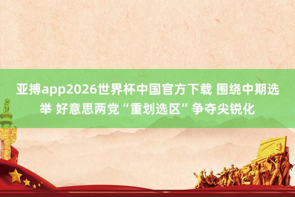亚搏app2026世界杯中国官方下载 围绕中期选举 好意思两党“重划选区”争夺尖锐化