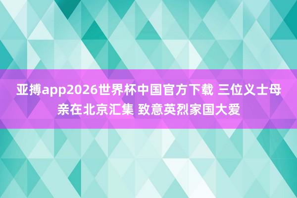 亚搏app2026世界杯中国官方下载 三位义士母亲在北京汇集 致意英烈家国大爱