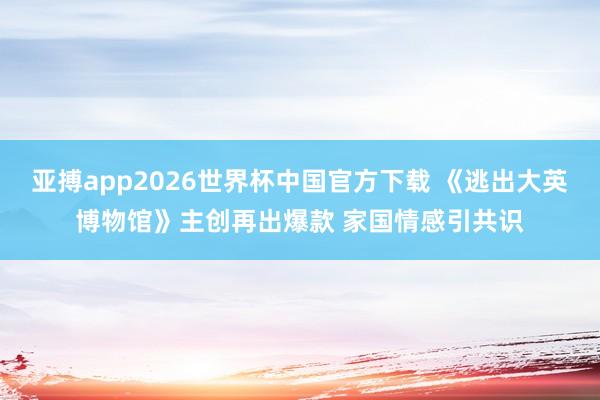 亚搏app2026世界杯中国官方下载 《逃出大英博物馆》主创再出爆款 家国情感引共识