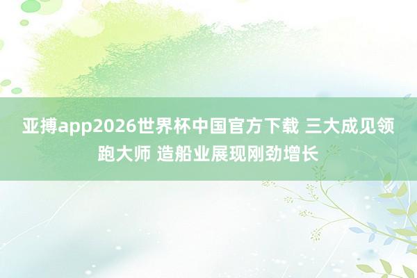 亚搏app2026世界杯中国官方下载 三大成见领跑大师 造船业展现刚劲增长