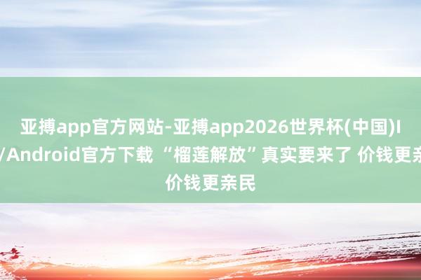 亚搏app官方网站-亚搏app2026世界杯(中国)IOS/Android官方下载 “榴莲解放”真实要来了 价钱更亲民
