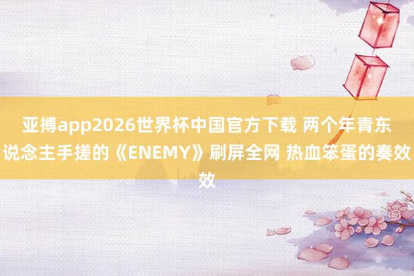 亚搏app2026世界杯中国官方下载 两个年青东说念主手搓的《ENEMY》刷屏全网 热血笨蛋的奏效