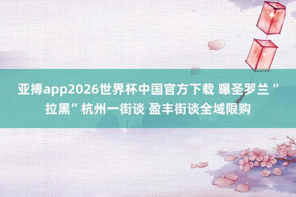 亚搏app2026世界杯中国官方下载 曝圣罗兰“拉黑”杭州一街谈 盈丰街谈全域限购