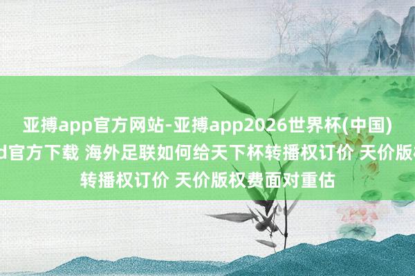 亚搏app官方网站-亚搏app2026世界杯(中国)IOS/Android官方下载 海外足联如何给天下杯转播权订价 天价版权费面对重估