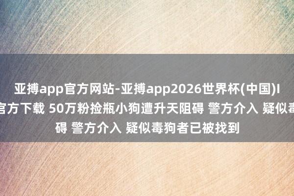 亚搏app官方网站-亚搏app2026世界杯(中国)IOS/Android官方下载 50万粉捡瓶小狗遭升天阻碍 警方介入 疑似毒狗者已被找到