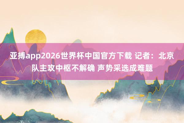 亚搏app2026世界杯中国官方下载 记者：北京队主攻中枢不解确 声势采选成难题