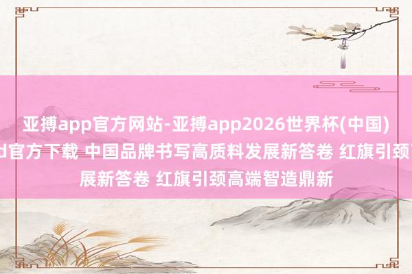 亚搏app官方网站-亚搏app2026世界杯(中国)IOS/Android官方下载 中国品牌书写高质料发展新答卷 红旗引颈高端智造鼎新