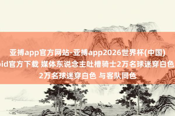 亚搏app官方网站-亚搏app2026世界杯(中国)IOS/Android官方下载 媒体东说念主吐槽骑士2万名球迷穿白色 与客队同色