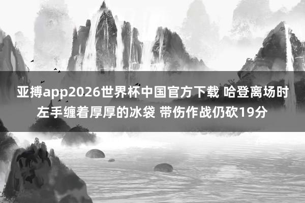 亚搏app2026世界杯中国官方下载 哈登离场时左手缠着厚厚的冰袋 带伤作战仍砍19分