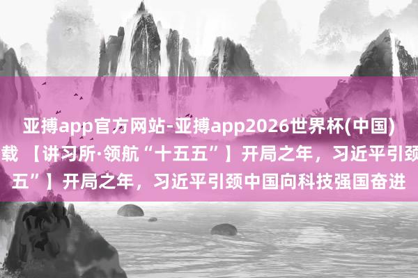 亚搏app官方网站-亚搏app2026世界杯(中国)IOS/Android官方下载 【讲习所·领航“十五五”】开局之年，习近平引颈中国向科技强国奋进