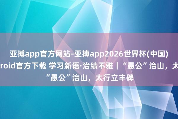 亚搏app官方网站-亚搏app2026世界杯(中国)IOS/Android官方下载 学习新语·治绩不雅｜“愚公”治山，太行立丰碑