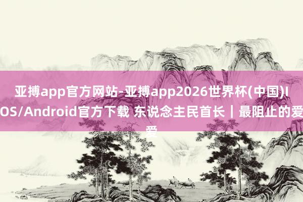 亚搏app官方网站-亚搏app2026世界杯(中国)IOS/Android官方下载 东说念主民首长｜最阻止的爱