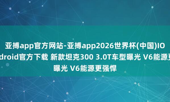 亚搏app官方网站-亚搏app2026世界杯(中国)IOS/Android官方下载 新款坦克300 3.0T车型曝光 V6能源更强悍