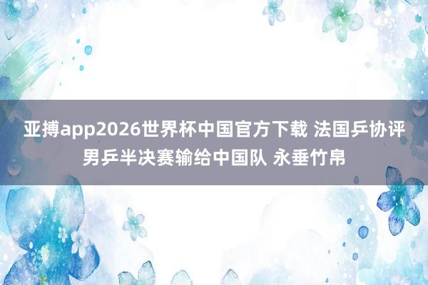 亚搏app2026世界杯中国官方下载 法国乒协评男乒半决赛输给中国队 永垂竹帛