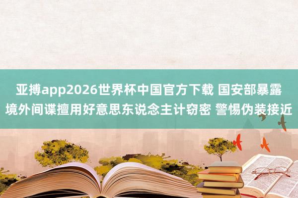 亚搏app2026世界杯中国官方下载 国安部暴露境外间谍擅用好意思东说念主计窃密 警惕伪装接近
