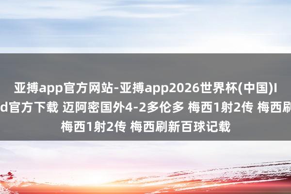 亚搏app官方网站-亚搏app2026世界杯(中国)IOS/Android官方下载 迈阿密国外4-2多伦多 梅西1射2传 梅西刷新百球记载