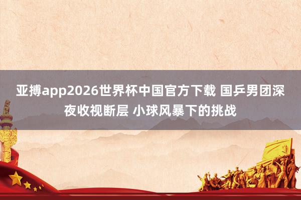亚搏app2026世界杯中国官方下载 国乒男团深夜收视断层 小球风暴下的挑战